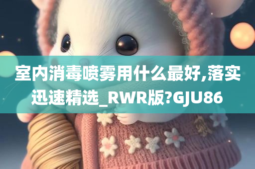 室内消毒喷雾用什么最好,落实迅速精选_RWR版?GJU86