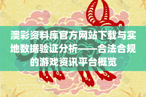 澳彩资料库官方网站下载与实地数据验证分析——合法合规的游戏资讯平台概览