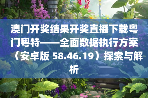 澳门开奖结果开奖直播下载粤门粤特——全面数据执行方案（安卓版 58.46.19）探索与解析