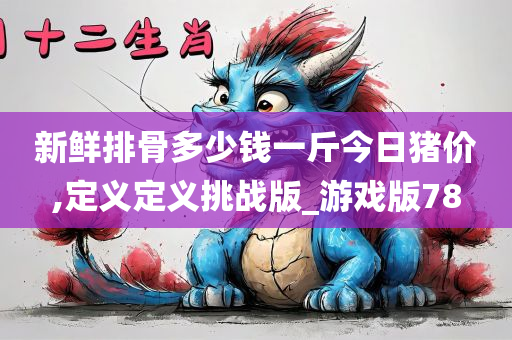 新鲜排骨多少钱一斤今日猪价,定义定义挑战版_游戏版78