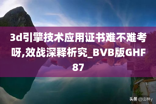 3d引擎技术应用证书难不难考呀,效战深释析究_BVB版GHF87