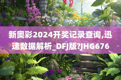 新奥彩2024开奖记录查询,迅速数据解析_DFJ版?JHG676