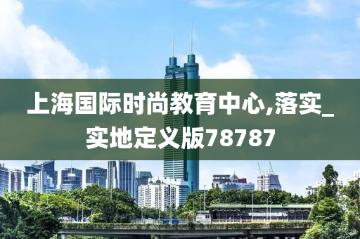 上海国际时尚教育中心,落实_实地定义版78787