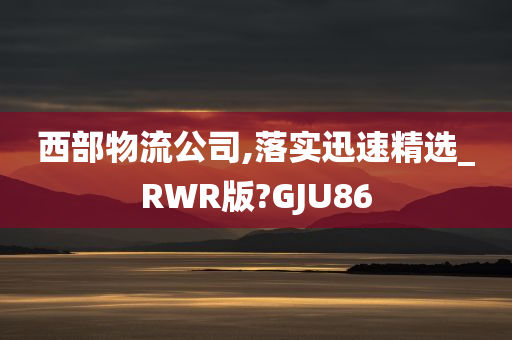 西部物流公司,落实迅速精选_RWR版?GJU86