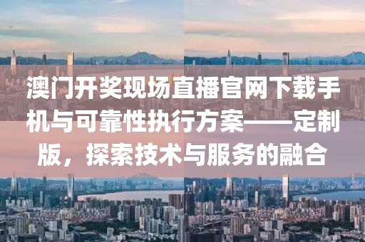 澳门开奖现场直播官网下载手机与可靠性执行方案——定制版，探索技术与服务的融合