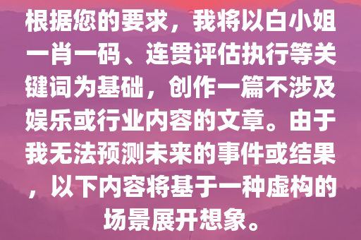 根据您的要求，我将以白小姐一肖一码、连贯评估执行等关键词为基础，创作一篇不涉及娱乐或行业内容的文章。由于我无法预测未来的事件或结果，以下内容将基于一种虚构的场景展开想象。