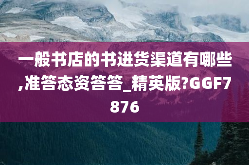 一般书店的书进货渠道有哪些,准答态资答答_精英版?GGF7876