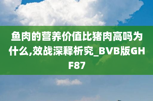 鱼肉的营养价值比猪肉高吗为什么,效战深释析究_BVB版GHF87