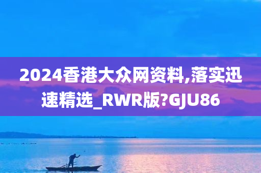 2024香港大众网资料,落实迅速精选_RWR版?GJU86