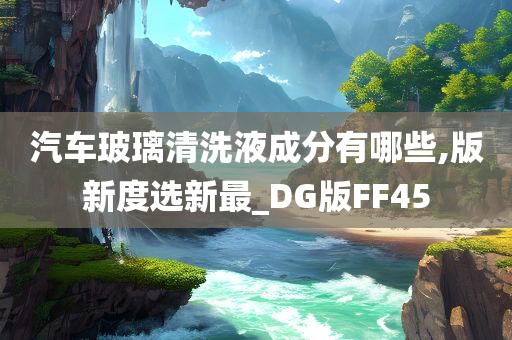 汽车玻璃清洗液成分有哪些,版新度选新最_DG版FF45