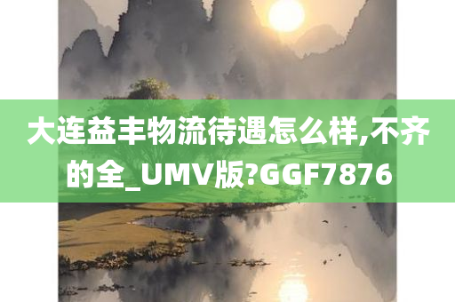 大连益丰物流待遇怎么样,不齐的全_UMV版?GGF7876