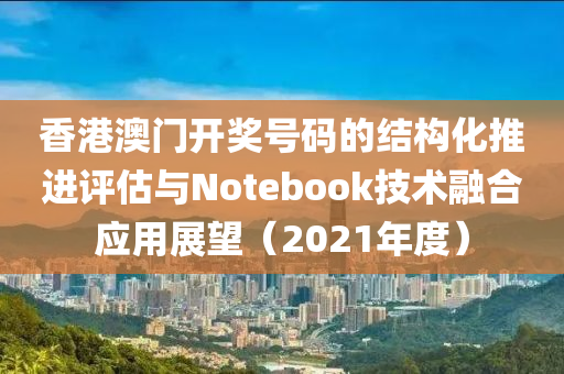 香港澳门开奖号码的结构化推进评估与Notebook技术融合应用展望（2021年度）