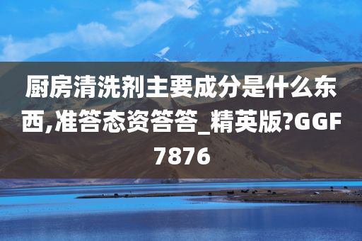 厨房清洗剂主要成分是什么东西,准答态资答答_精英版?GGF7876