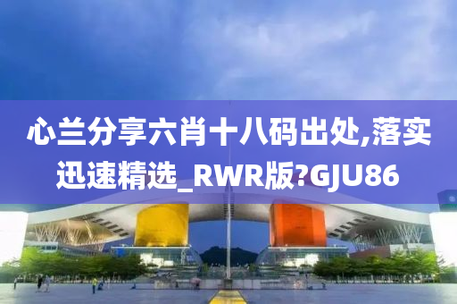 心兰分享六肖十八码出处,落实迅速精选_RWR版?GJU86