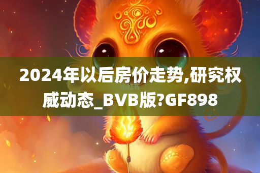 2024年以后房价走势,研究权威动态_BVB版?GF898