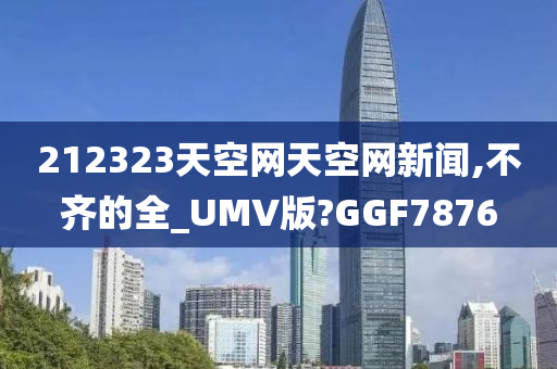 212323天空网天空网新闻,不齐的全_UMV版?GGF7876