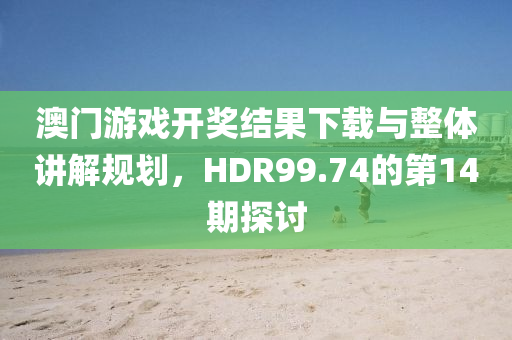 澳门游戏开奖结果下载与整体讲解规划，HDR99.74的第14期探讨