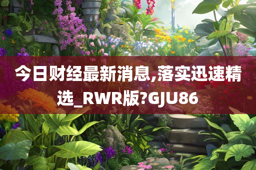 今日财经最新消息,落实迅速精选_RWR版?GJU86