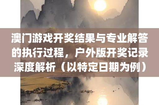 澳门游戏开奖结果与专业解答的执行过程，户外版开奖记录深度解析（以特定日期为例）