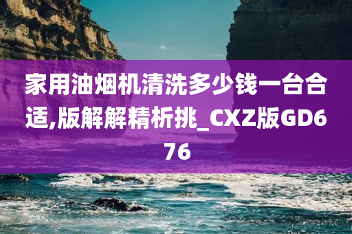 家用油烟机清洗多少钱一台合适,版解解精析挑_CXZ版GD676