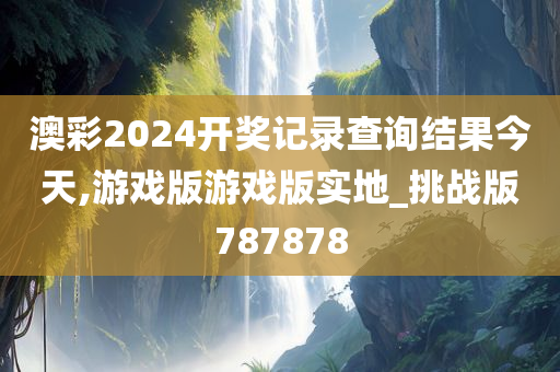 澳彩2024开奖记录查询结果今天,游戏版游戏版实地_挑战版787878