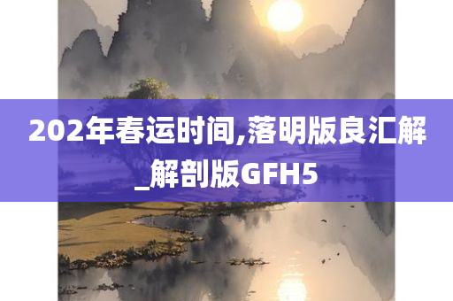 202年春运时间,落明版良汇解_解剖版GFH5