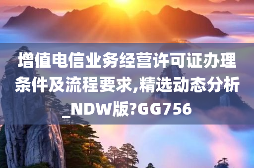 增值电信业务经营许可证办理条件及流程要求,精选动态分析_NDW版?GG756