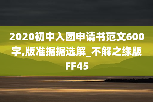 2020初中入团申请书范文600字,版准据据选解_不解之缘版FF45