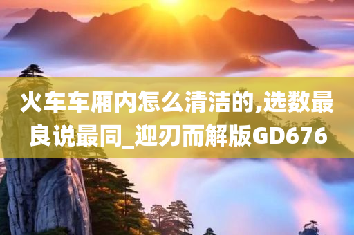 火车车厢内怎么清洁的,选数最良说最同_迎刃而解版GD676