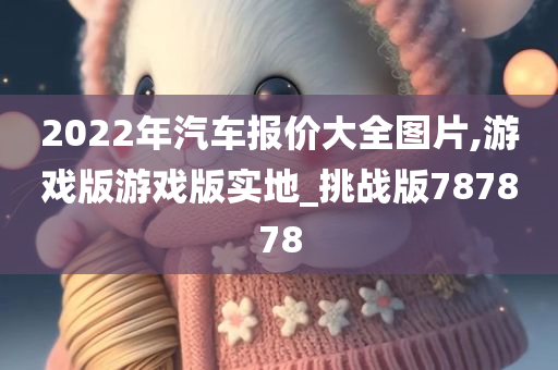 2022年汽车报价大全图片,游戏版游戏版实地_挑战版787878