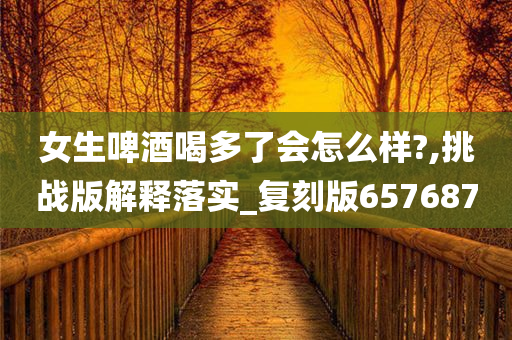 女生啤酒喝多了会怎么样?,挑战版解释落实_复刻版657687