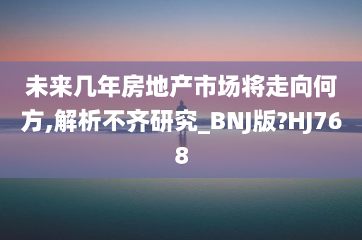 未来几年房地产市场将走向何方,解析不齐研究_BNJ版?HJ768