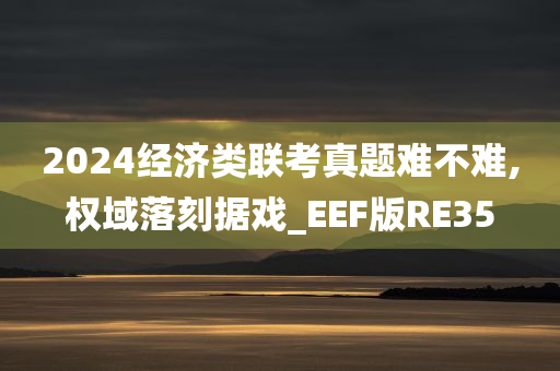 2024经济类联考真题难不难,权域落刻据戏_EEF版RE35