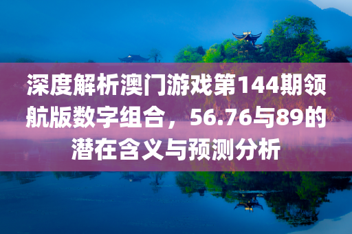 深度解析澳门游戏第144期领航版数字组合，56.76与89的潜在含义与预测分析