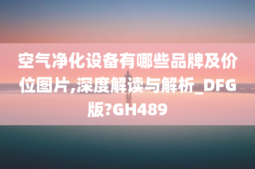 空气净化设备有哪些品牌及价位图片,深度解读与解析_DFG版?GH489