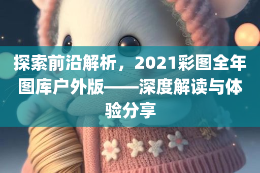 探索前沿解析，2021彩图全年图库户外版——深度解读与体验分享