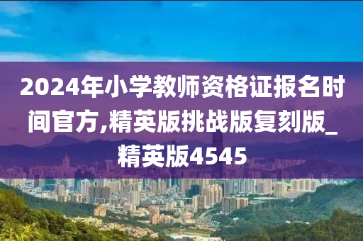 2024年小学教师资格证报名时间官方,精英版挑战版复刻版_精英版4545