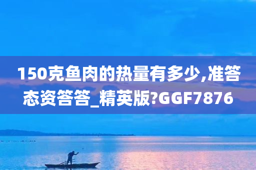 150克鱼肉的热量有多少,准答态资答答_精英版?GGF7876