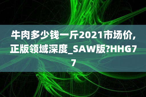 牛肉多少钱一斤2021市场价,正版领域深度_SAW版?HHG77