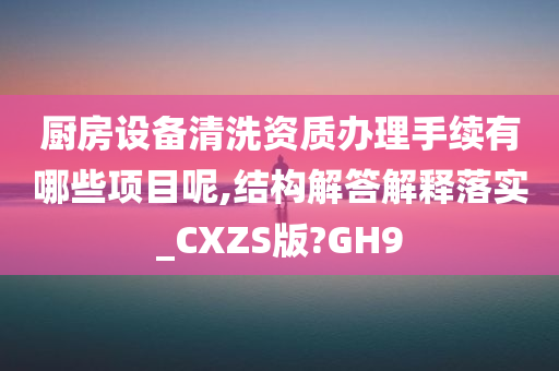 厨房设备清洗资质办理手续有哪些项目呢,结构解答解释落实_CXZS版?GH9