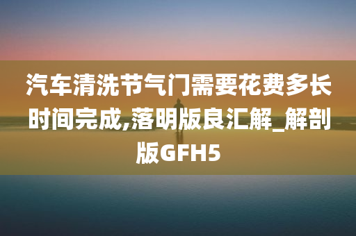 汽车清洗节气门需要花费多长时间完成,落明版良汇解_解剖版GFH5