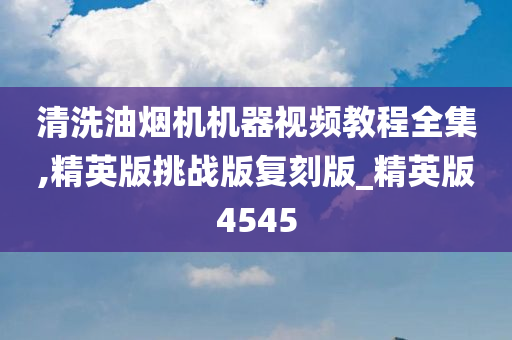 清洗油烟机机器视频教程全集,精英版挑战版复刻版_精英版4545