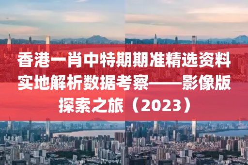 香港一肖中特期期准精选资料实地解析数据考察——影像版探索之旅（2023）