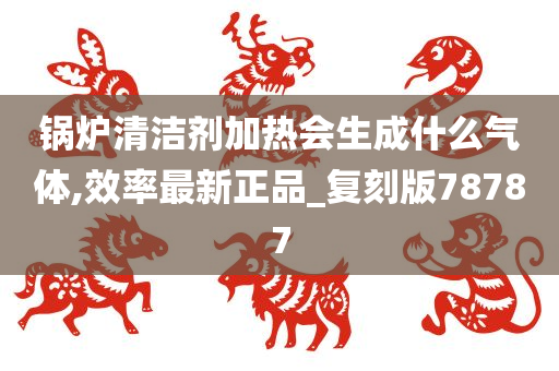 锅炉清洁剂加热会生成什么气体,效率最新正品_复刻版78787