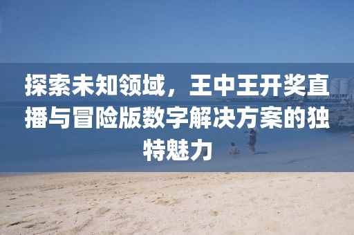 探索未知领域，王中王开奖直播与冒险版数字解决方案的独特魅力