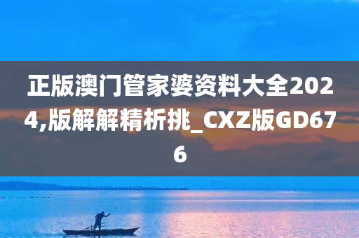 正版澳门管家婆资料大全2024,版解解精析挑_CXZ版GD676