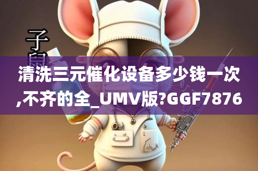 清洗三元催化设备多少钱一次,不齐的全_UMV版?GGF7876