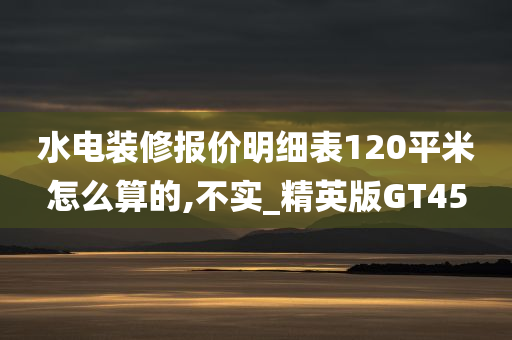 水电装修报价明细表120平米怎么算的,不实_精英版GT45