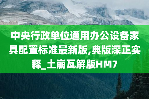 中央行政单位通用办公设备家具配置标准最新版,典版深正实释_土崩瓦解版HM7