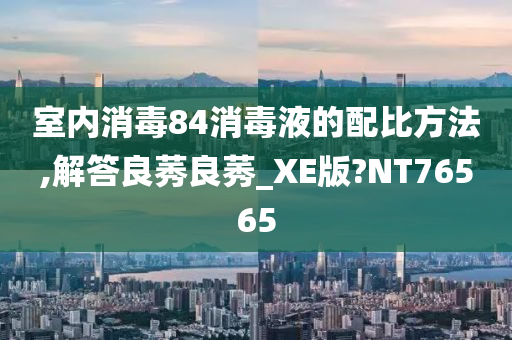 室内消毒84消毒液的配比方法,解答良莠良莠_XE版?NT76565